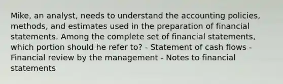 Mike, an analyst, needs to understand the accounting policies, methods, and estimates used in the preparation of financial statements. Among the complete set of financial statements, which portion should he refer to? - Statement of cash flows - Financial review by the management - Notes to financial statements