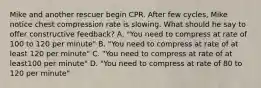 Mike and another rescuer begin CPR. After few cycles, Mike notice chest compression rate is slowing. What should he say to offer constructive feedback? A. "You need to compress at rate of 100 to 120 per minute" B. "You need to compress at rate of at least 120 per minute" C. "You need to compress at rate of at least100 per minute" D. "You need to compress at rate of 80 to 120 per minute"