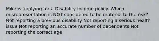 Mike is applying for a Disability Income policy. Which misrepresentation is NOT considered to be material to the risk? Not reporting a previous disability Not reporting a serious health issue Not reporting an accurate number of dependents Not reporting the correct age