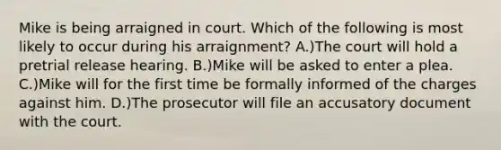 Mike is being arraigned in court. Which of the following is most likely to occur during his arraignment? A.)The court will hold a pretrial release hearing. B.)Mike will be asked to enter a plea. C.)Mike will for the first time be formally informed of the charges against him. D.)The prosecutor will file an accusatory document with the court.