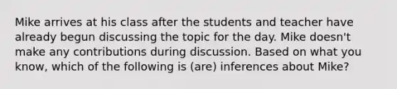 Mike arrives at his class after the students and teacher have already begun discussing the topic for the day. Mike doesn't make any contributions during discussion. Based on what you know, which of the following is (are) inferences about Mike?