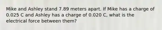 Mike and Ashley stand 7.89 meters apart. If Mike has a charge of 0.025 C and Ashley has a charge of 0.020 C, what is the electrical force between them?