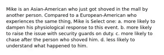 Mike is an Asian-American who just got shoved in the mall by another person. Compared to a European-American who experiences the same thing, Mike is Select one: a. more likely to dampen his physiological response to this event. b. more likely to raise the issue with security guards on duty. c. more likely to chase after the person who shoved him. d. less likely to understand what happened to him.