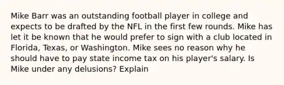 Mike Barr was an outstanding football player in college and expects to be drafted by the NFL in the first few rounds. Mike has let it be known that he would prefer to sign with a club located in Florida, Texas, or Washington. Mike sees no reason why he should have to pay state income tax on his player's salary. Is Mike under any delusions? Explain