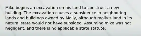 Mike begins an excavation on his land to construct a new building. The excavation causes a subsidence in neighboring lands and buildings owned by Molly, although molly's land in its natural state would not have subsided. Assuming mike was not negligent, and there is no applicable state statute: