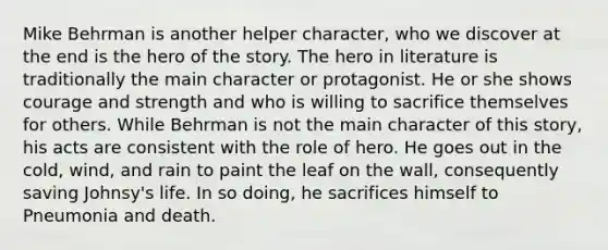 Mike Behrman is another helper character, who we discover at the end is the hero of the story. The hero in literature is traditionally the main character or protagonist. He or she shows courage and strength and who is willing to sacrifice themselves for others. While Behrman is not the main character of this story, his acts are consistent with the role of hero. He goes out in the cold, wind, and rain to paint the leaf on the wall, consequently saving Johnsy's life. In so doing, he sacrifices himself to Pneumonia and death.