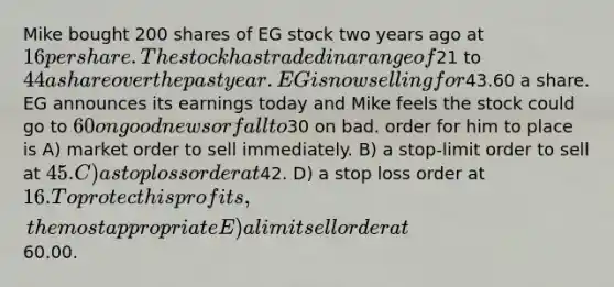 Mike bought 200 shares of EG stock two years ago at 16 per share. The stock has traded in a range of21 to 44 a share over the past year. EG is now selling for43.60 a share. EG announces its earnings today and Mike feels the stock could go to 60 on good news or fall to30 on bad. order for him to place is A) market order to sell immediately. B) a stop-limit order to sell at 45. C) a stop loss order at42. D) a stop loss order at 16. To protect his profits, the most appropriate E) a limit sell order at60.00.