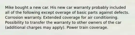 Mike bought a new car. His new car warranty probably included all of the following except overage of basic parts against defects. Corrosion warranty. Extended coverage for air conditioning. Possibility to transfer the warranty to other owners of the car (additional charges may apply). Power train coverage.