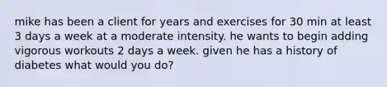 mike has been a client for years and exercises for 30 min at least 3 days a week at a moderate intensity. he wants to begin adding vigorous workouts 2 days a week. given he has a history of diabetes what would you do?