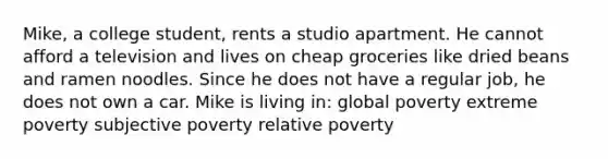 Mike, a college student, rents a studio apartment. He cannot afford a television and lives on cheap groceries like dried beans and ramen noodles. Since he does not have a regular job, he does not own a car. Mike is living in: global poverty extreme poverty subjective poverty relative poverty