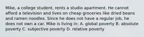 Mike, a college student, rents a studio apartment. He cannot afford a television and lives on cheap groceries like dried beans and ramen noodles. Since he does not have a regular job, he does not own a car. Mike is living in: A. global poverty B. absolute poverty C. subjective poverty D. relative poverty