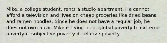 Mike, a college student, rents a studio apartment. He cannot afford a television and lives on cheap groceries like dried beans and ramen noodles. Since he does not have a regular job, he does not own a car. Mike is living in: a. global poverty b. extreme poverty c. subjective poverty d. relative poverty