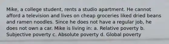 Mike, a college student, rents a studio apartment. He cannot afford a television and lives on cheap groceries liked dried beans and ramen noodles. Since he does not have a regular job, he does not own a car. Mike is living in: a. Relative poverty b. Subjective poverty c. Absolute poverty d. Global poverty