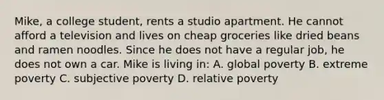 Mike, a college student, rents a studio apartment. He cannot afford a television and lives on cheap groceries like dried beans and ramen noodles. Since he does not have a regular job, he does not own a car. Mike is living in: A. global poverty B. extreme poverty C. subjective poverty D. relative poverty