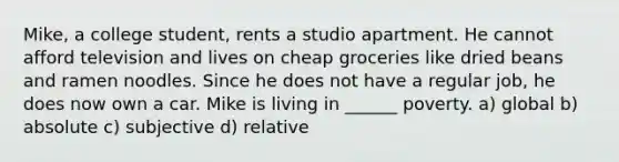 Mike, a college student, rents a studio apartment. He cannot afford television and lives on cheap groceries like dried beans and ramen noodles. Since he does not have a regular job, he does now own a car. Mike is living in ______ poverty. a) global b) absolute c) subjective d) relative