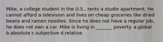 Mike, a college student in the U.S., rents a studio apartment. He cannot afford a television and lives on cheap groceries like dried beans and ramen noodles. Since he does not have a regular job, he does not own a car. Mike is living in _______ poverty. a.global b.absolute c.subjective d.relative