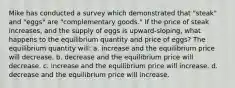 Mike has conducted a survey which demonstrated that "steak" and "eggs" are "complementary goods." If the price of steak increases, and the supply of eggs is upward-sloping, what happens to the equilibrium quantity and price of eggs? The equilibrium quantity will: a. increase and the equilibrium price will decrease. b. decrease and the equilibrium price will decrease. c. increase and the equilibrium price will increase. d. decrease and the equilibrium price will increase.