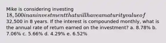 Mike is considering investing 18,500 in an investment that will have a maturity value of32,500 in 8 years. If the interest is compounded monthly, what is the annual rate of return earned on the investment?​ a. ​8.78% b. ​7.06% c. ​5.66% d. 4.29%​ e. ​6.52%