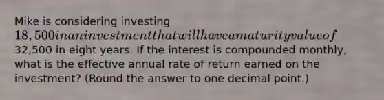 Mike is considering investing 18,500 in an investment that will have a maturity value of32,500 in eight years. If the interest is compounded monthly, what is the effective annual rate of return earned on the investment? (Round the answer to one <a href='https://www.questionai.com/knowledge/kuXXuLpqqD-decimal-point' class='anchor-knowledge'>decimal point</a>.)