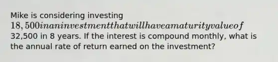 Mike is considering investing 18,500 in an investment that will have a maturity value of32,500 in 8 years. If the interest is compound monthly, what is the annual rate of return earned on the investment?