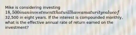 Mike is considering investing 18,500 in an investment that will have a maturity value of32,500 in eight years. If the interest is compounded monthly, what is the effective annual rate of return earned on the investment?