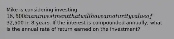 Mike is considering investing 18,500 in an investment that will have a maturity value of32,500 in 8 years. If the interest is compounded annually, what is the annual rate of return earned on the investment?