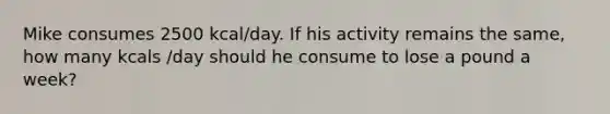 Mike consumes 2500 kcal/day. If his activity remains the same, how many kcals /day should he consume to lose a pound a week?