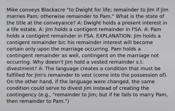 Mike conveys Blackacre "to Dwight for life; remainder to Jim if Jim marries Pam; otherwise remainder to Pam." What is the state of the title at the conveyance? A: Dwight holds a present interest in a life estate. A: Jim holds a contigent remainder in FSA. A: Pam holds a contigent remainder in FSA. EXPLANATION: Jim holds a contigent remainder b/c his remainder interest will become certain only upon the marriage occurring. Pam holds a contingent remainder as well, contingent on the marriage not occurring. Why doesn't Jim hold a vested remainder s.t. divestment? A: The language creates a condition that must be fulfilled for Jim's remainder to vest (come into the possession of). On the other hand, if the language were changed, the same condition could serve to divest Jim instead of creating the contingency (e.g., "remainder to Jim; but if he fails to marry Pam, then remainder to Pam.")