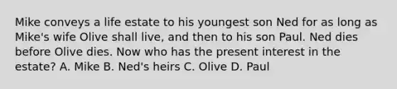 Mike conveys a life estate to his youngest son Ned for as long as Mike's wife Olive shall live, and then to his son Paul. Ned dies before Olive dies. Now who has the present interest in the estate? A. Mike B. Ned's heirs C. Olive D. Paul