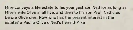 Mike conveys a life estate to his youngest son Ned for as long as Mike's wife Olive shall live, and then to his son Paul. Ned dies before Olive dies. Now who has the present interest in the estate? a-Paul b-Olive c-Ned's heirs d-Mike