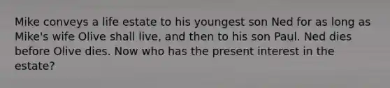 Mike conveys a life estate to his youngest son Ned for as long as Mike's wife Olive shall live, and then to his son Paul. Ned dies before Olive dies. Now who has the present interest in the estate?