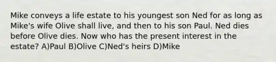 Mike conveys a life estate to his youngest son Ned for as long as Mike's wife Olive shall live, and then to his son Paul. Ned dies before Olive dies. Now who has the present interest in the estate? A)Paul B)Olive C)Ned's heirs D)Mike