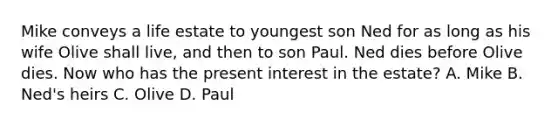 Mike conveys a life estate to youngest son Ned for as long as his wife Olive shall live, and then to son Paul. Ned dies before Olive dies. Now who has the present interest in the estate? A. Mike B. Ned's heirs C. Olive D. Paul