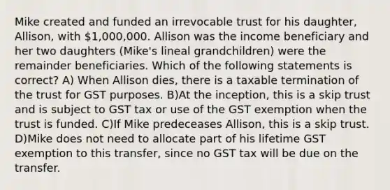 Mike created and funded an irrevocable trust for his daughter, Allison, with 1,000,000. Allison was the income beneficiary and her two daughters (Mike's lineal grandchildren) were the remainder beneficiaries. Which of the following statements is correct? A) When Allison dies, there is a taxable termination of the trust for GST purposes. B)At the inception, this is a skip trust and is subject to GST tax or use of the GST exemption when the trust is funded. C)If Mike predeceases Allison, this is a skip trust. D)Mike does not need to allocate part of his lifetime GST exemption to this transfer, since no GST tax will be due on the transfer.