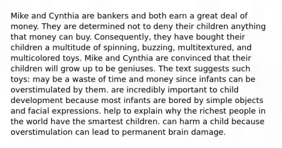 Mike and Cynthia are bankers and both earn a great deal of money. They are determined not to deny their children anything that money can buy. Consequently, they have bought their children a multitude of spinning, buzzing, multitextured, and multicolored toys. Mike and Cynthia are convinced that their children will grow up to be geniuses. The text suggests such toys: may be a waste of time and money since infants can be overstimulated by them. are incredibly important to child development because most infants are bored by simple objects and facial expressions. help to explain why the richest people in the world have the smartest children. can harm a child because overstimulation can lead to permanent brain damage.