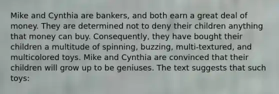 Mike and Cynthia are bankers, and both earn a great deal of money. They are determined not to deny their children anything that money can buy. Consequently, they have bought their children a multitude of spinning, buzzing, multi-textured, and multicolored toys. Mike and Cynthia are convinced that their children will grow up to be geniuses. The text suggests that such toys: