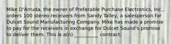 Mike D'Arruda, the owner of Preferable Purchase Electronics, Inc., orders 100 stereo receivers from Sandy Talley, a salesperson for Dulcet Sound Manufacturing Company. Mike has made a promise to pay for the receivers in exchange for Dulcet Sound's promise to deliver them. This is a(n) __________ contract.