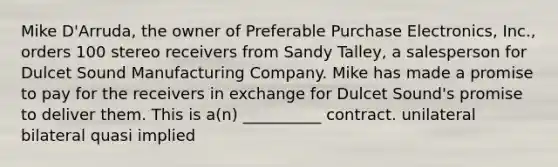 Mike D'Arruda, the owner of Preferable Purchase Electronics, Inc., orders 100 stereo receivers from Sandy Talley, a salesperson for Dulcet Sound Manufacturing Company. Mike has made a promise to pay for the receivers in exchange for Dulcet Sound's promise to deliver them. This is a(n) __________ contract. unilateral bilateral quasi implied