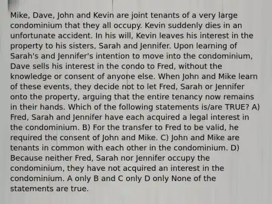 Mike, Dave, John and Kevin are joint tenants of a very large condominium that they all occupy. Kevin suddenly dies in an unfortunate accident. In his will, Kevin leaves his interest in the property to his sisters, Sarah and Jennifer. Upon learning of Sarah's and Jennifer's intention to move into the condominium, Dave sells his interest in the condo to Fred, without the knowledge or consent of anyone else. When John and Mike learn of these events, they decide not to let Fred, Sarah or Jennifer onto the property, arguing that the entire tenancy now remains in their hands. Which of the following statements is/are TRUE? A) Fred, Sarah and Jennifer have each acquired a legal interest in the condominium. B) For the transfer to Fred to be valid, he required the consent of John and Mike. C) John and Mike are tenants in common with each other in the condominium. D) Because neither Fred, Sarah nor Jennifer occupy the condominium, they have not acquired an interest in the condominium. A only B and C only D only None of the statements are true.