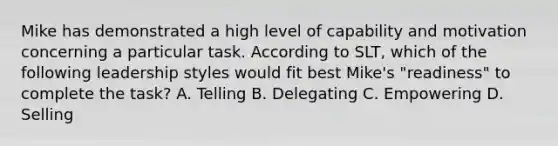 Mike has demonstrated a high level of capability and motivation concerning a particular task. According to SLT, which of the following leadership styles would fit best Mike's "readiness" to complete the task? A. Telling B. Delegating C. Empowering D. Selling