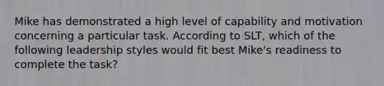 Mike has demonstrated a high level of capability and motivation concerning a particular task. According to SLT, which of the following leadership styles would fit best Mike's readiness to complete the task?