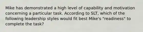 Mike has demonstrated a high level of capability and motivation concerning a particular task. According to SLT, which of the following leadership styles would fit best Mike's "readiness" to complete the task?