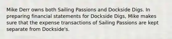 Mike Derr owns both Sailing Passions and Dockside Digs. In preparing financial statements for Dockside Digs, Mike makes sure that the expense transactions of Sailing Passions are kept separate from Dockside's.