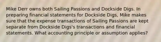 Mike Derr owns both Sailing Passions and Dockside Digs. In preparing financial statements for Dockside Digs, Mike makes sure that the expense transactions of Sailing Passions are kept separate from Dockside Digs's transactions and financial statements. What accounting principle or assumption applies?