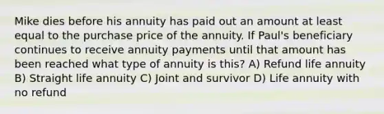 Mike dies before his annuity has paid out an amount at least equal to the purchase price of the annuity. If Paul's beneficiary continues to receive annuity payments until that amount has been reached what type of annuity is this? A) Refund life annuity B) Straight life annuity C) Joint and survivor D) Life annuity with no refund