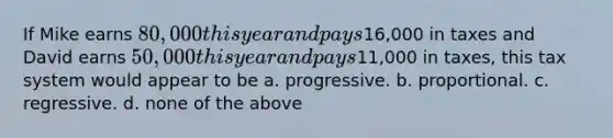 If Mike earns 80,000 this year and pays16,000 in taxes and David earns 50,000 this year and pays11,000 in taxes, this tax system would appear to be a. progressive. b. proportional. c. regressive. d. none of the above