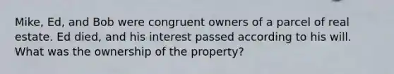 Mike, Ed, and Bob were congruent owners of a parcel of real estate. Ed died, and his interest passed according to his will. What was the ownership of the property?