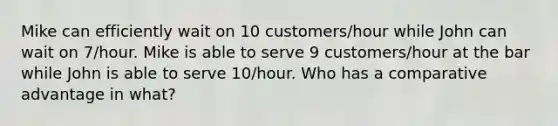 Mike can efficiently wait on 10 customers/hour while John can wait on 7/hour. Mike is able to serve 9 customers/hour at the bar while John is able to serve 10/hour. Who has a comparative advantage in what?