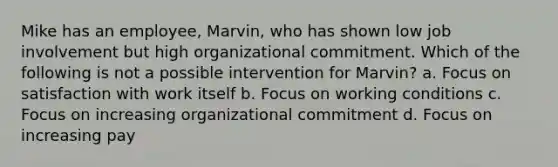 Mike has an employee, Marvin, who has shown low job involvement but high organizational commitment. Which of the following is not a possible intervention for Marvin? a. Focus on satisfaction with work itself b. Focus on working conditions c. Focus on increasing organizational commitment d. Focus on increasing pay