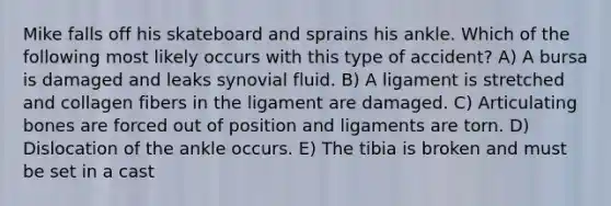 Mike falls off his skateboard and sprains his ankle. Which of the following most likely occurs with this type of accident? A) A bursa is damaged and leaks synovial fluid. B) A ligament is stretched and collagen fibers in the ligament are damaged. C) Articulating bones are forced out of position and ligaments are torn. D) Dislocation of the ankle occurs. E) The tibia is broken and must be set in a cast